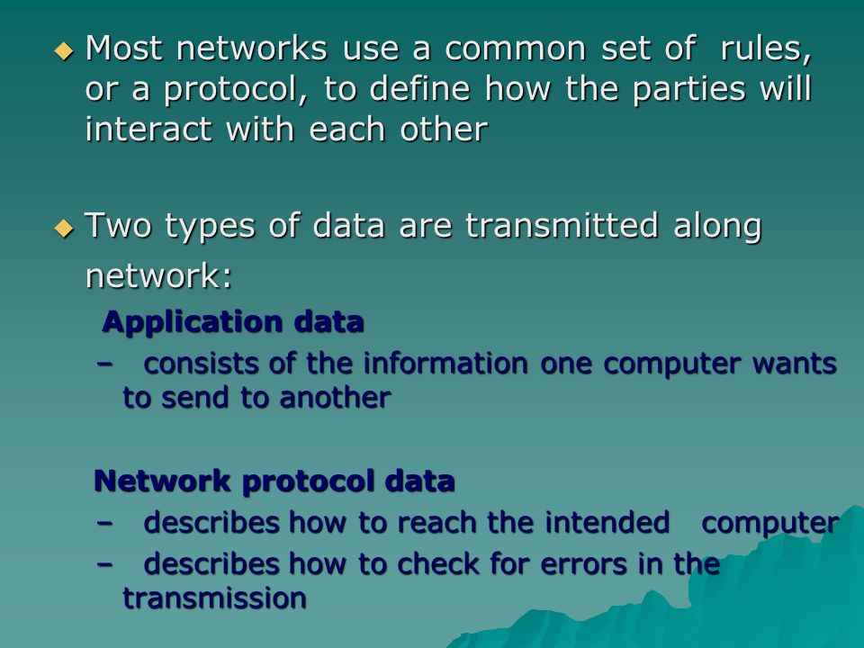  Most networks use a common set of rules, or a protocol, to define how the parties will interact with each other  Two types of data are transmitted along network: Application data Application data – consists of the information one computer wants to send to another Network protocol data Network protocol data – describes how to reach the intended computer – describes how to check for errors in the transmission