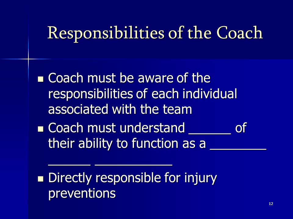 12 Responsibilities of the Coach Coach must be aware of the responsibilities of each individual associated with the team Coach must be aware of the responsibilities of each individual associated with the team Coach must understand ______ of their ability to function as a ________ ______ ___________ Coach must understand ______ of their ability to function as a ________ ______ ___________ Directly responsible for injury preventions Directly responsible for injury preventions
