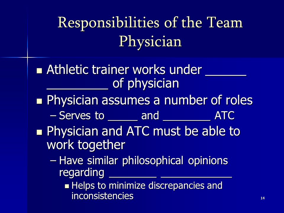 14 Responsibilities of the Team Physician Athletic trainer works under ______ _________ of physician Athletic trainer works under ______ _________ of physician Physician assumes a number of roles Physician assumes a number of roles –Serves to _____ and ________ ATC Physician and ATC must be able to work together Physician and ATC must be able to work together –Have similar philosophical opinions regarding ________ ____________ Helps to minimize discrepancies and inconsistencies Helps to minimize discrepancies and inconsistencies