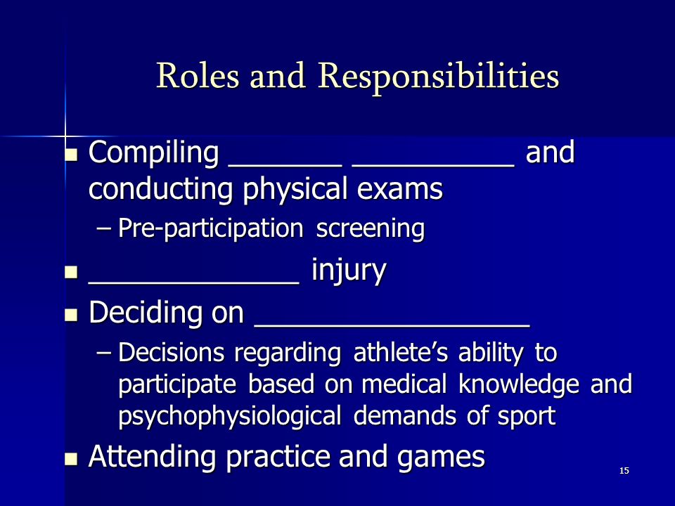 15 Roles and Responsibilities Compiling _______ __________ and conducting physical exams Compiling _______ __________ and conducting physical exams –Pre-participation screening _____________ injury _____________ injury Deciding on _________________ Deciding on _________________ –Decisions regarding athlete’s ability to participate based on medical knowledge and psychophysiological demands of sport Attending practice and games Attending practice and games