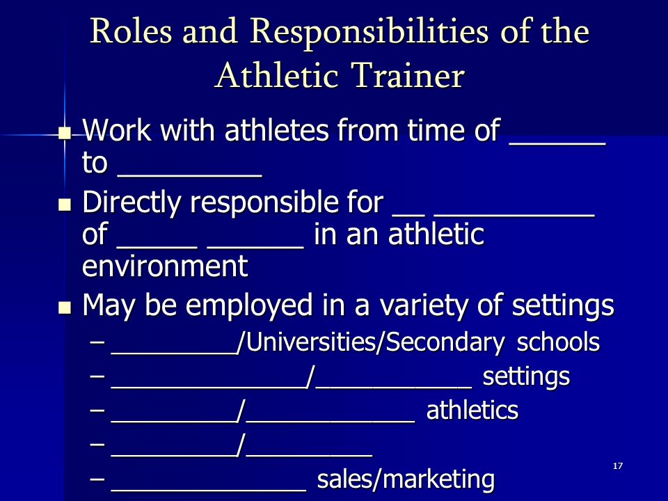 17 Roles and Responsibilities of the Athletic Trainer Work with athletes from time of ______ to _________ Work with athletes from time of ______ to _________ Directly responsible for __ __________ of _____ ______ in an athletic environment Directly responsible for __ __________ of _____ ______ in an athletic environment May be employed in a variety of settings May be employed in a variety of settings –_________/Universities/Secondary schools –______________/___________ settings –_________/____________ athletics –_________/_________ –______________ sales/marketing