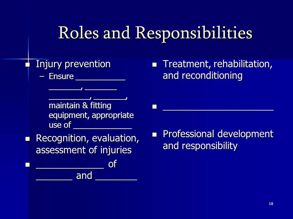 18 Roles and Responsibilities Injury prevention Injury prevention –Ensure ___________ _______, _______ _________, _______, maintain & fitting equipment, appropriate use of _____________ Recognition, evaluation, assessment of injuries Recognition, evaluation, assessment of injuries _____________ of _______ and ________ _____________ of _______ and ________ Treatment, rehabilitation, and reconditioning Treatment, rehabilitation, and reconditioning _____________________ _____________________ Professional development and responsibility Professional development and responsibility