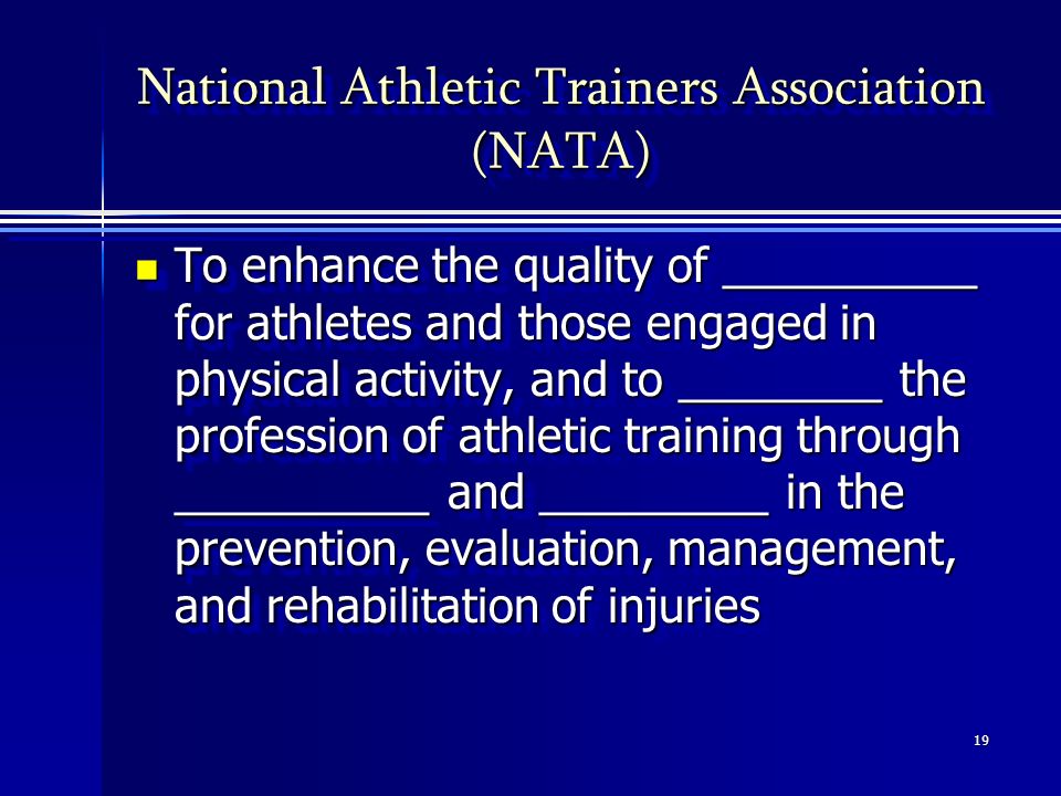 19 National Athletic Trainers Association (NATA) To enhance the quality of __________ for athletes and those engaged in physical activity, and to ________ the profession of athletic training through __________ and _________ in the prevention, evaluation, management, and rehabilitation of injuries To enhance the quality of __________ for athletes and those engaged in physical activity, and to ________ the profession of athletic training through __________ and _________ in the prevention, evaluation, management, and rehabilitation of injuries