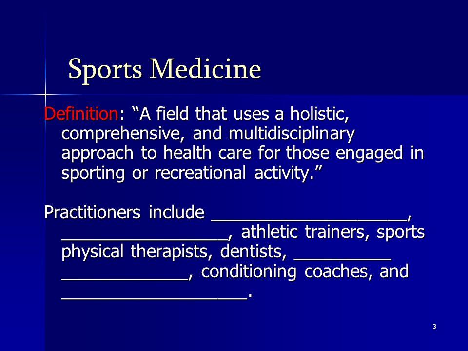 3 Sports Medicine Definition: A field that uses a holistic, comprehensive, and multidisciplinary approach to health care for those engaged in sporting or recreational activity. Practitioners include ____________________, _________________, athletic trainers, sports physical therapists, dentists, __________ _____________, conditioning coaches, and ___________________.