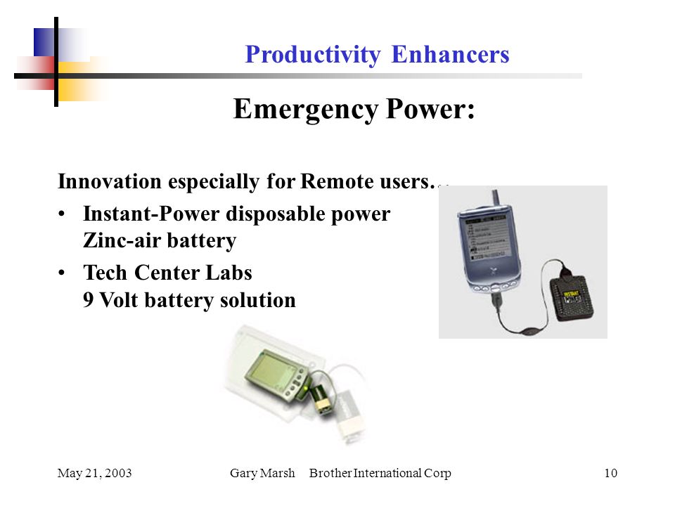 May 21, 2003Gary Marsh Brother International Corp10 Productivity Enhancers Emergency Power: Innovation especially for Remote users… Instant-Power disposable power Zinc-air battery Tech Center Labs 9 Volt battery solution