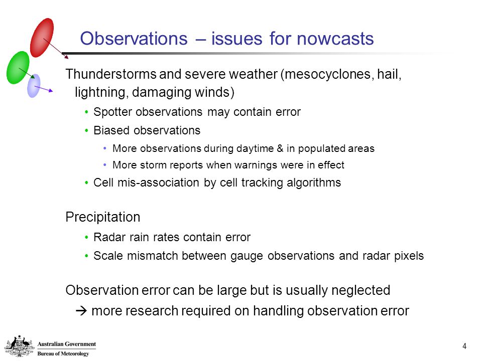 4 Observations – issues for nowcasts Thunderstorms and severe weather (mesocyclones, hail, lightning, damaging winds) Spotter observations may contain error Biased observations More observations during daytime & in populated areas More storm reports when warnings were in effect Cell mis-association by cell tracking algorithms Precipitation Radar rain rates contain error Scale mismatch between gauge observations and radar pixels Observation error can be large but is usually neglected  more research required on handling observation error
