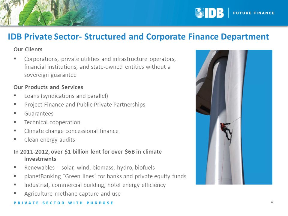 IDB Private Sector- Structured and Corporate Finance Department Our Clients  Corporations, private utilities and infrastructure operators, financial institutions, and state-owned entities without a sovereign guarantee Our Products and Services  Loans (syndications and parallel)  Project Finance and Public Private Partnerships  Guarantees  Technical cooperation  Climate change concessional finance  Clean energy audits In , over $1 billion lent for over $6B in climate investments  Renewables – solar, wind, biomass, hydro, biofuels  planetBanking Green lines for banks and private equity funds  Industrial, commercial building, hotel energy efficiency  Agriculture methane capture and use 4