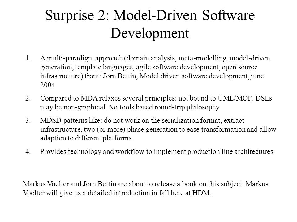 Surprise 2: Model-Driven Software Development 1.A multi-paradigm approach (domain analysis, meta-modelling, model-driven generation, template languages, agile software development, open source infrastructure) from: Jorn Bettin, Model driven software development, june Compared to MDA relaxes several principles: not bound to UML/MOF, DSLs may be non-graphical.