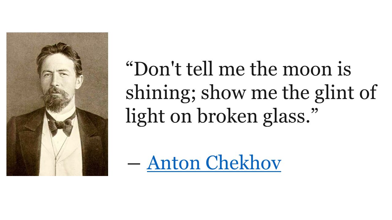 Don t tell me the moon is shining; show me the glint of light on broken glass. ― Anton ChekhovAnton Chekhov