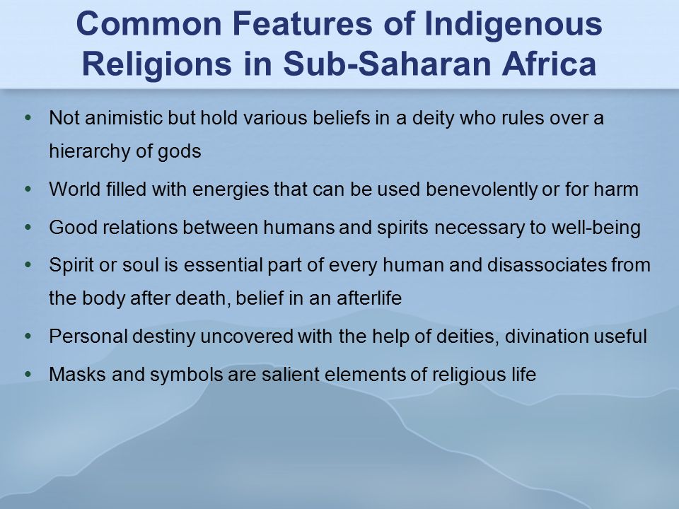 Common Features of Indigenous Religions in Sub-Saharan Africa  Not animistic but hold various beliefs in a deity who rules over a hierarchy of gods  World filled with energies that can be used benevolently or for harm  Good relations between humans and spirits necessary to well-being  Spirit or soul is essential part of every human and disassociates from the body after death, belief in an afterlife  Personal destiny uncovered with the help of deities, divination useful  Masks and symbols are salient elements of religious life