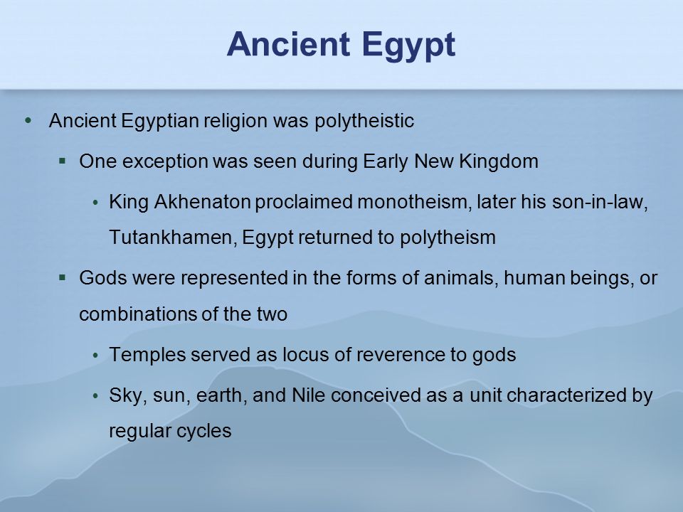 Ancient Egypt  Ancient Egyptian religion was polytheistic  One exception was seen during Early New Kingdom  King Akhenaton proclaimed monotheism, later his son-in-law, Tutankhamen, Egypt returned to polytheism  Gods were represented in the forms of animals, human beings, or combinations of the two  Temples served as locus of reverence to gods  Sky, sun, earth, and Nile conceived as a unit characterized by regular cycles