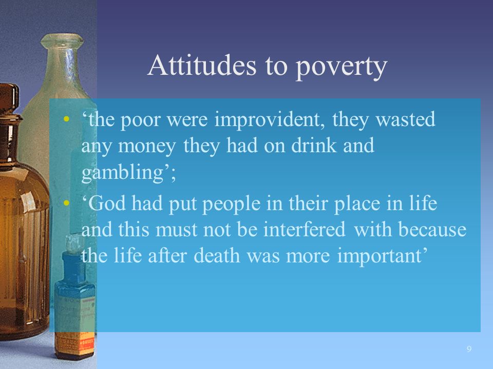 9 Attitudes to poverty ‘the poor were improvident, they wasted any money they had on drink and gambling’; ‘God had put people in their place in life and this must not be interfered with because the life after death was more important’
