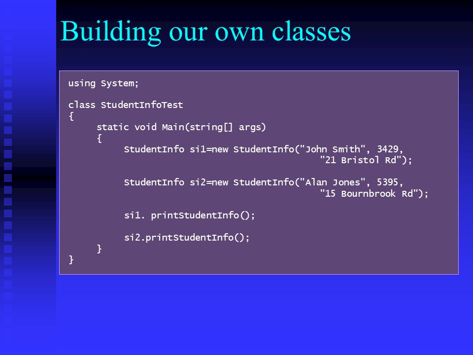 Building our own classes using System; class StudentInfoTest { static void Main(string[] args) { StudentInfo si1=new StudentInfo( John Smith , 3429, 21 Bristol Rd ); StudentInfo si2=new StudentInfo( Alan Jones , 5395, 15 Bournbrook Rd ); si1.