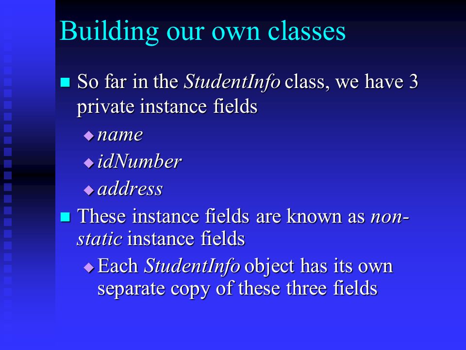 Building our own classes So far in the StudentInfo class, we have 3 private instance fields So far in the StudentInfo class, we have 3 private instance fields  name  idNumber  address These instance fields are known as non- static instance fields These instance fields are known as non- static instance fields  Each StudentInfo object has its own separate copy of these three fields