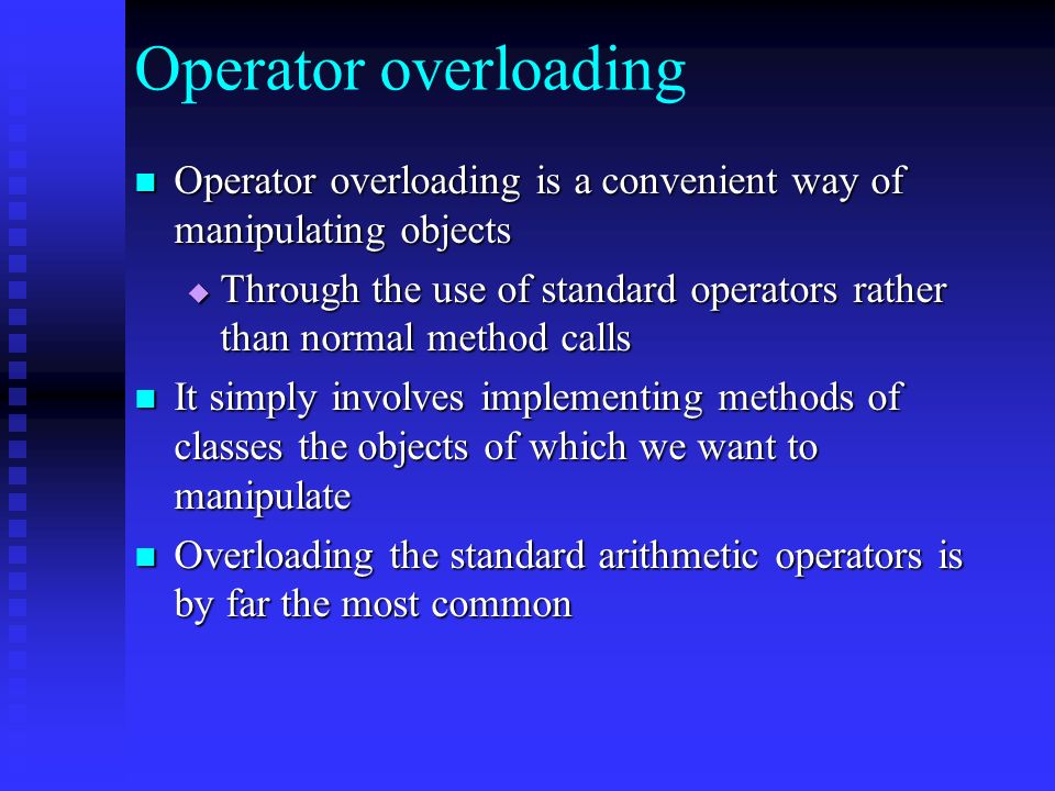 Operator overloading Operator overloading is a convenient way of manipulating objects Operator overloading is a convenient way of manipulating objects  Through the use of standard operators rather than normal method calls It simply involves implementing methods of classes the objects of which we want to manipulate It simply involves implementing methods of classes the objects of which we want to manipulate Overloading the standard arithmetic operators is by far the most common Overloading the standard arithmetic operators is by far the most common