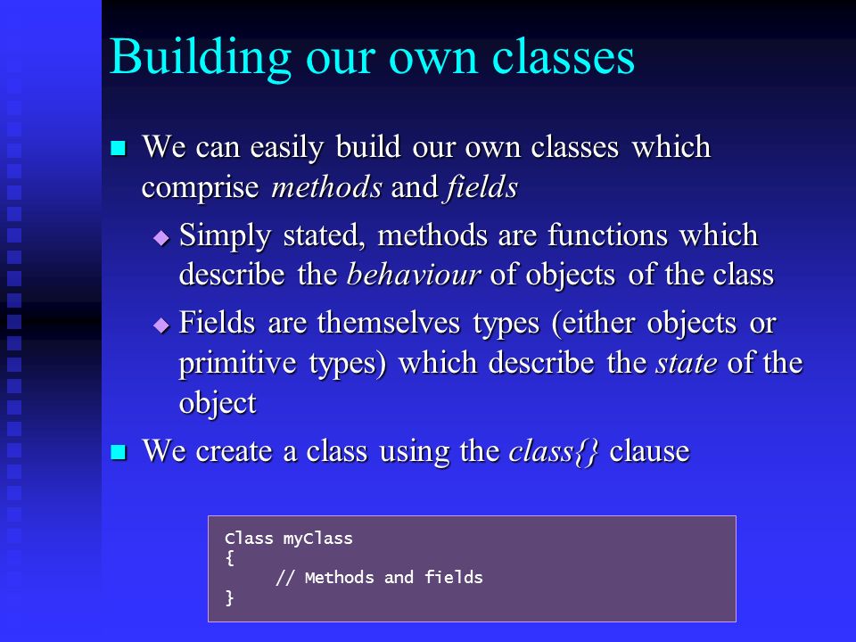 Building our own classes We can easily build our own classes which comprise methods and fields We can easily build our own classes which comprise methods and fields  Simply stated, methods are functions which describe the behaviour of objects of the class  Fields are themselves types (either objects or primitive types) which describe the state of the object We create a class using the class{} clause We create a class using the class{} clause Class myClass { // Methods and fields }
