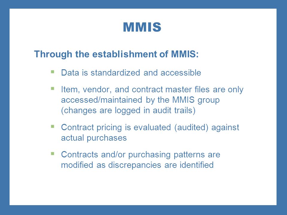 MMIS Through the establishment of MMIS:  Data is standardized and accessible  Item, vendor, and contract master files are only accessed/maintained by the MMIS group (changes are logged in audit trails)  Contract pricing is evaluated (audited) against actual purchases  Contracts and/or purchasing patterns are modified as discrepancies are identified