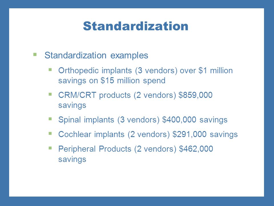 Standardization  Standardization examples  Orthopedic implants (3 vendors) over $1 million savings on $15 million spend  CRM/CRT products (2 vendors) $859,000 savings  Spinal implants (3 vendors) $400,000 savings  Cochlear implants (2 vendors) $291,000 savings  Peripheral Products (2 vendors) $462,000 savings
