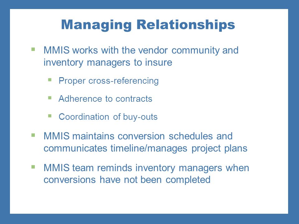 Managing Relationships  MMIS works with the vendor community and inventory managers to insure  Proper cross-referencing  Adherence to contracts  Coordination of buy-outs  MMIS maintains conversion schedules and communicates timeline/manages project plans  MMIS team reminds inventory managers when conversions have not been completed