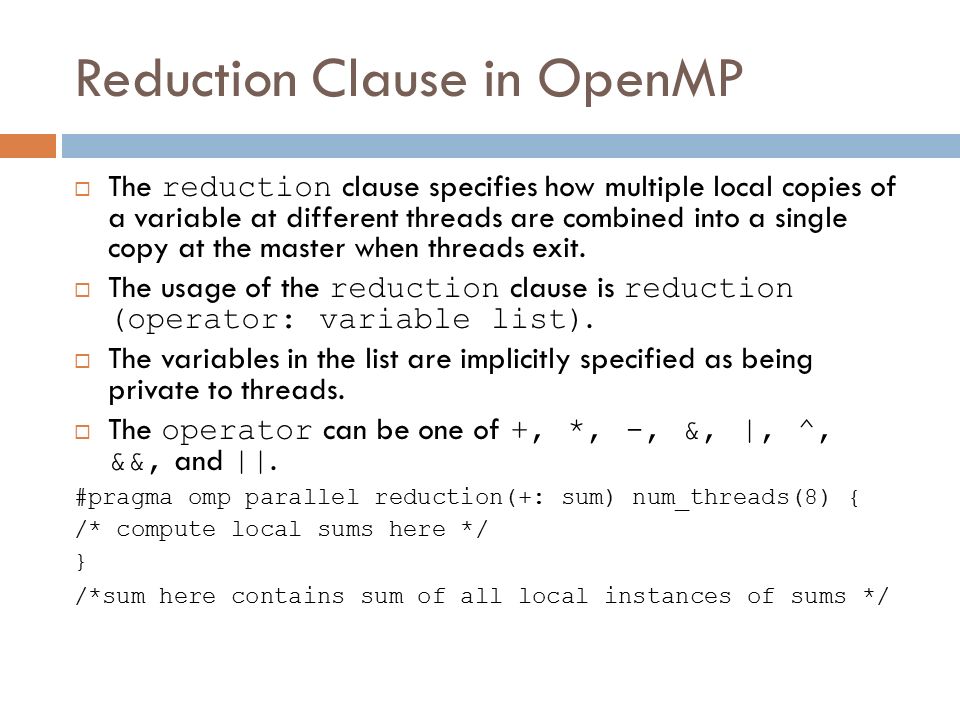 Reduction Clause in OpenMP  The reduction clause specifies how multiple local copies of a variable at different threads are combined into a single copy at the master when threads exit.