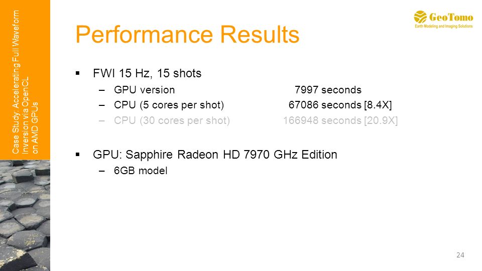 Case Study: Accelerating Full Waveform Inversion via OpenCL on AMD GPUs Performance Results  FWI 15 Hz, 15 shots –GPU version 7997 seconds –CPU (5 cores per shot) seconds [8.4X] –CPU (30 cores per shot) seconds [20.9X]  GPU: Sapphire Radeon HD 7970 GHz Edition –6GB model 24