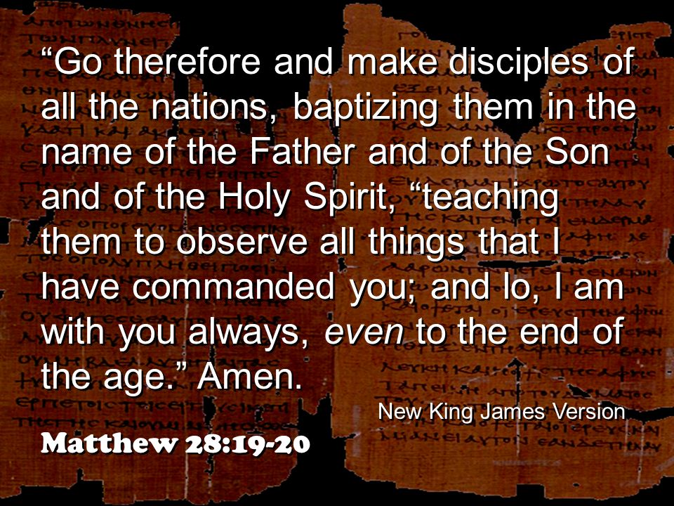 Go therefore and make disciples of all the nations, baptizing them in the name of the Father and of the Son and of the Holy Spirit, teaching them to observe all things that I have commanded you; and lo, I am with you always, even to the end of the age. Amen.