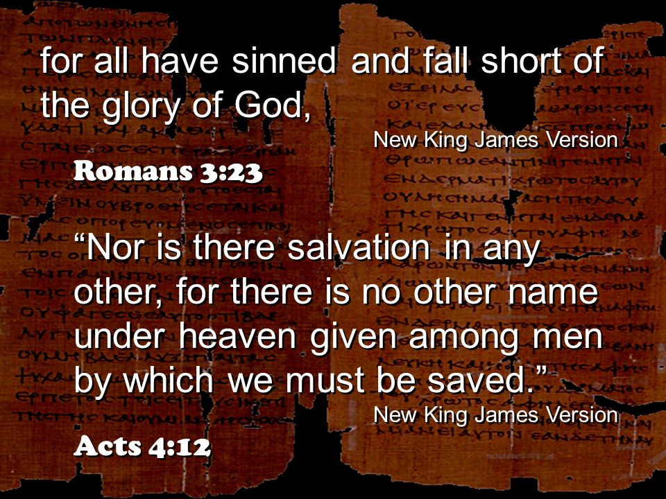 for all have sinned and fall short of the glory of God, New King James Version Romans 3:23 Nor is there salvation in any other, for there is no other name under heaven given among men by which we must be saved. New King James Version Acts 4:12 for all have sinned and fall short of the glory of God, New King James Version Romans 3:23 Nor is there salvation in any other, for there is no other name under heaven given among men by which we must be saved. New King James Version Acts 4:12