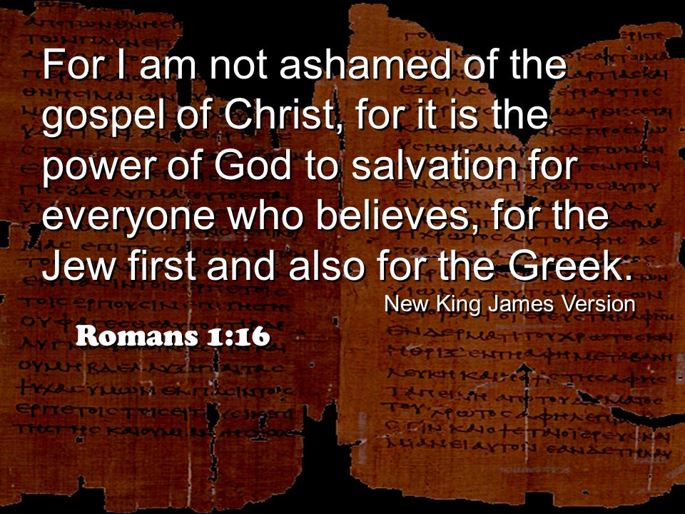 For I am not ashamed of the gospel of Christ, for it is the power of God to salvation for everyone who believes, for the Jew first and also for the Greek.