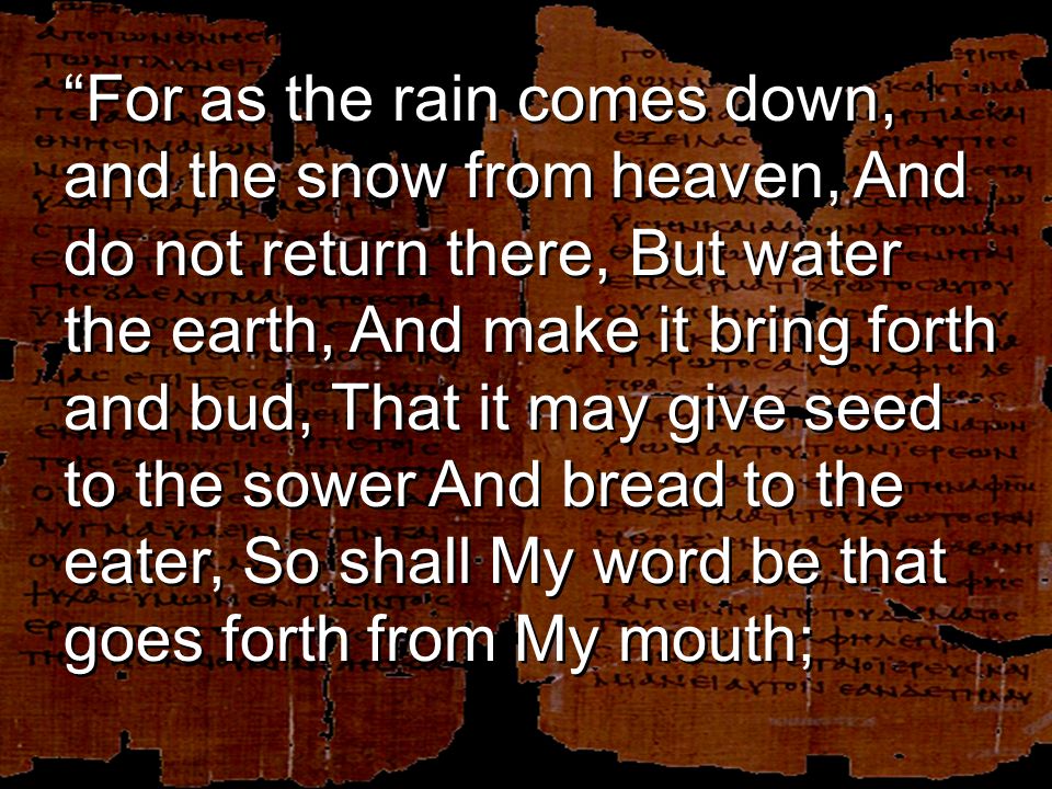 For as the rain comes down, and the snow from heaven, And do not return there, But water the earth, And make it bring forth and bud, That it may give seed to the sower And bread to the eater, So shall My word be that goes forth from My mouth;