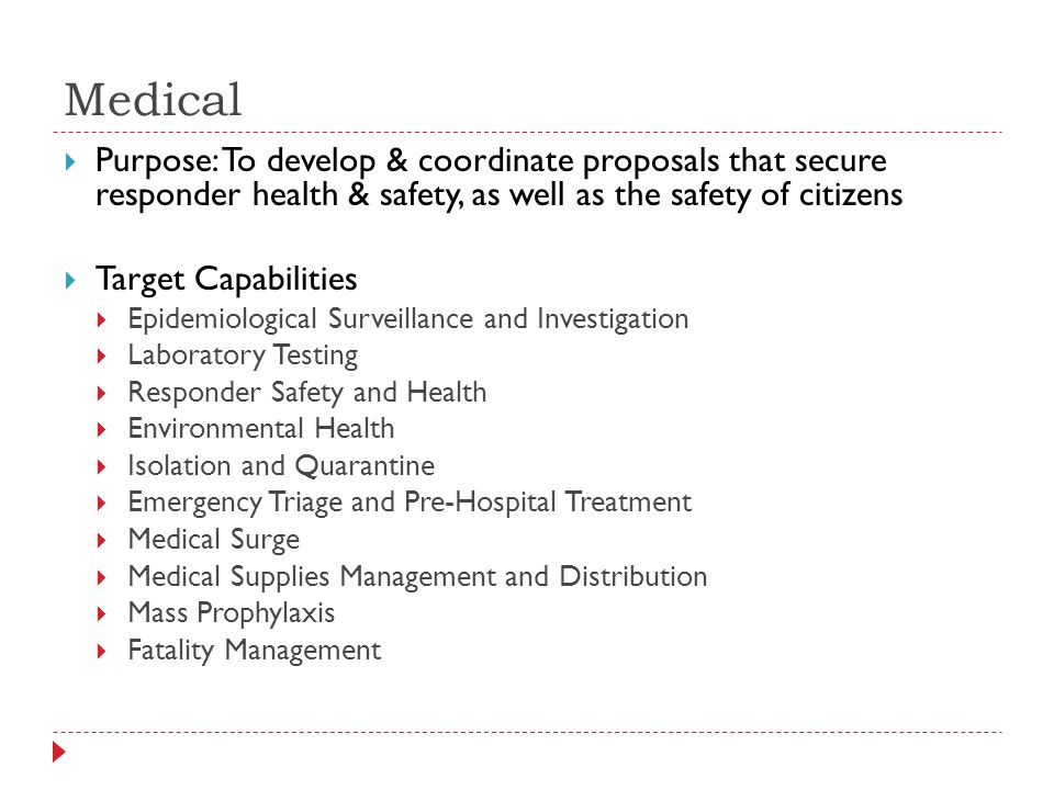 Medical  Purpose: To develop & coordinate proposals that secure responder health & safety, as well as the safety of citizens  Target Capabilities  Epidemiological Surveillance and Investigation  Laboratory Testing  Responder Safety and Health  Environmental Health  Isolation and Quarantine  Emergency Triage and Pre-Hospital Treatment  Medical Surge  Medical Supplies Management and Distribution  Mass Prophylaxis  Fatality Management