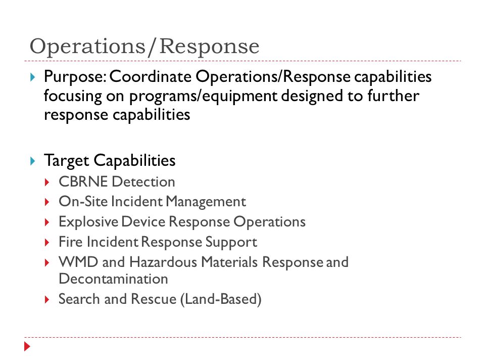 Operations/Response  Purpose: Coordinate Operations/Response capabilities focusing on programs/equipment designed to further response capabilities  Target Capabilities  CBRNE Detection  On-Site Incident Management  Explosive Device Response Operations  Fire Incident Response Support  WMD and Hazardous Materials Response and Decontamination  Search and Rescue (Land-Based)