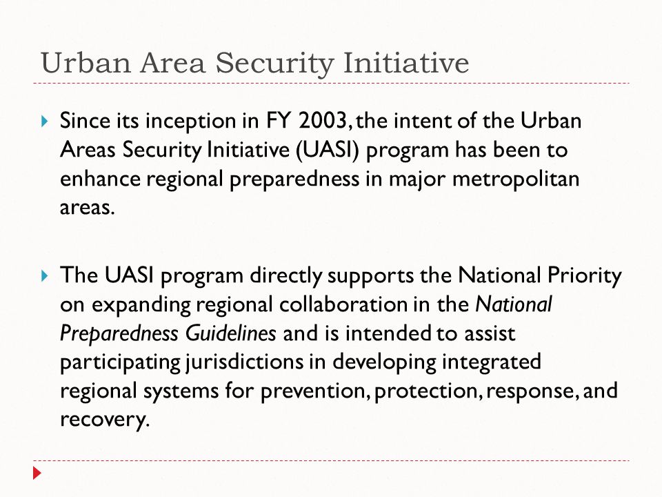 Urban Area Security Initiative  Since its inception in FY 2003, the intent of the Urban Areas Security Initiative (UASI) program has been to enhance regional preparedness in major metropolitan areas.