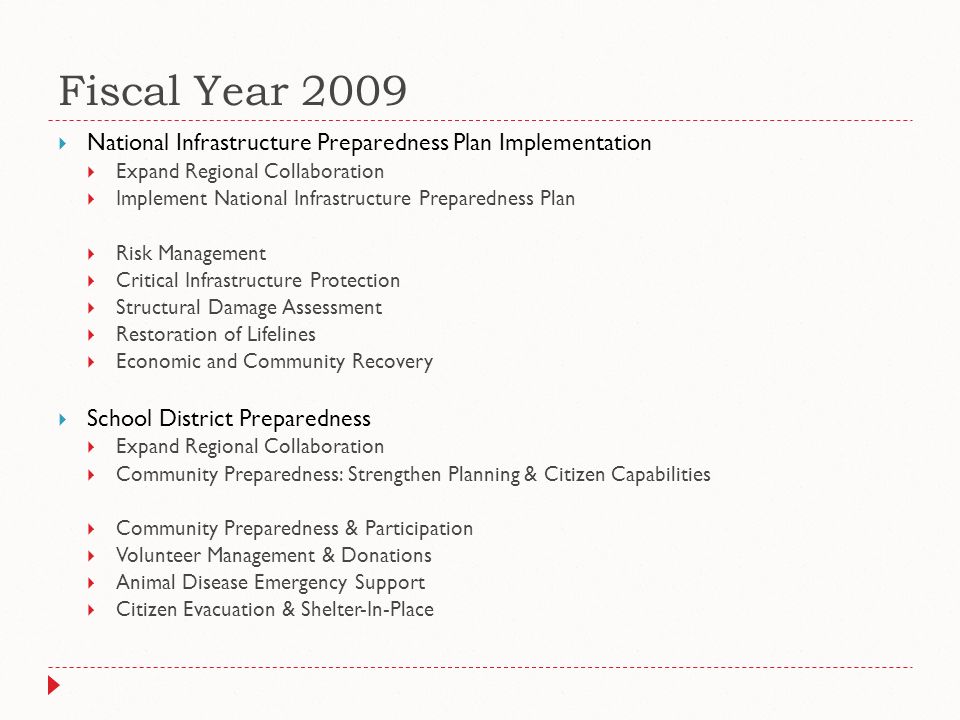 Fiscal Year 2009  National Infrastructure Preparedness Plan Implementation  Expand Regional Collaboration  Implement National Infrastructure Preparedness Plan  Risk Management  Critical Infrastructure Protection  Structural Damage Assessment  Restoration of Lifelines  Economic and Community Recovery  School District Preparedness  Expand Regional Collaboration  Community Preparedness: Strengthen Planning & Citizen Capabilities  Community Preparedness & Participation  Volunteer Management & Donations  Animal Disease Emergency Support  Citizen Evacuation & Shelter-In-Place