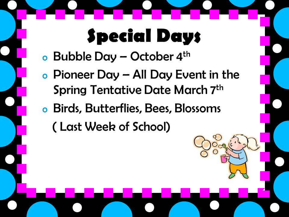 o Bubble Day – October 4 th o Pioneer Day – All Day Event in the Spring Tentative Date March 7 th o Birds, Butterflies, Bees, Blossoms ( Last Week of School) Special Days