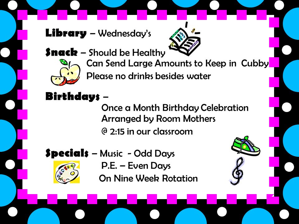 Library – Wednesday’s Snack – Should be Healthy – Can Send Large Amounts to Keep in Cubby – Please no drinks besides water Birthdays – » Once a Month Birthday Celebration Arranged by Room Mothers 2:15 in our classroom Specials – Music - Odd Days P.E.