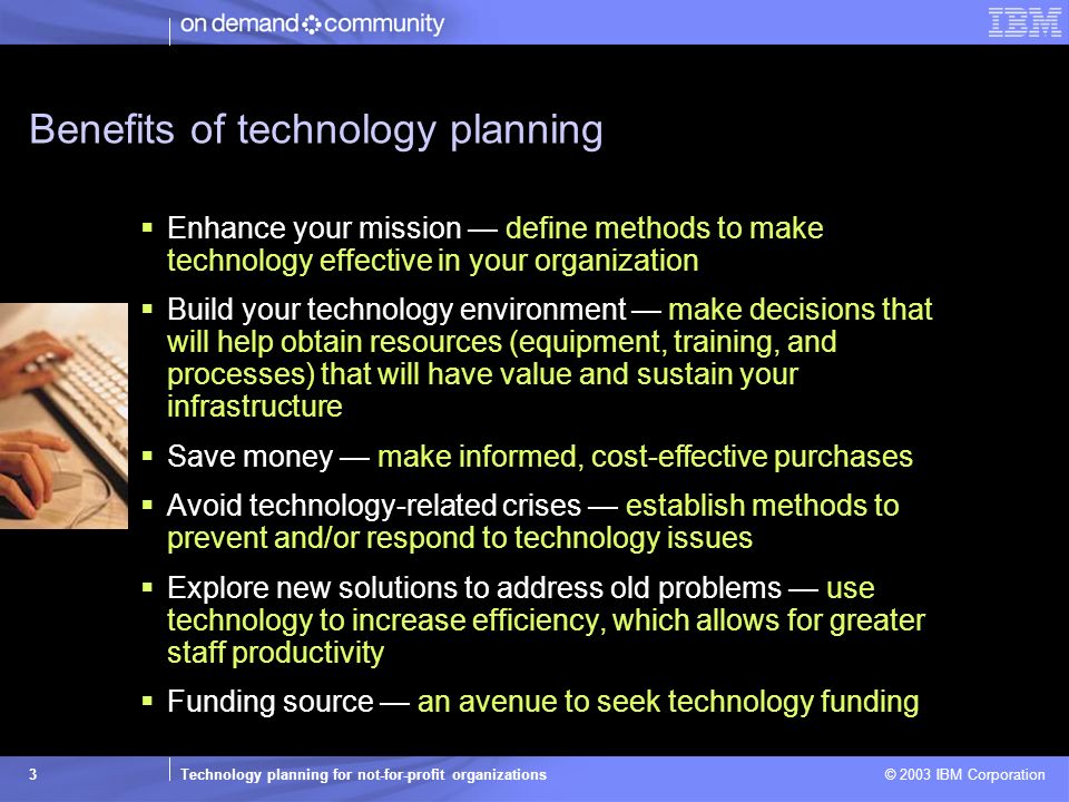Technology planning for not-for-profit organizations © 2003 IBM Corporation 3 Benefits of technology planning  Enhance your mission — define methods to make technology effective in your organization  Build your technology environment — make decisions that will help obtain resources (equipment, training, and processes) that will have value and sustain your infrastructure  Save money — make informed, cost-effective purchases  Avoid technology-related crises — establish methods to prevent and/or respond to technology issues  Explore new solutions to address old problems — use technology to increase efficiency, which allows for greater staff productivity  Funding source — an avenue to seek technology funding