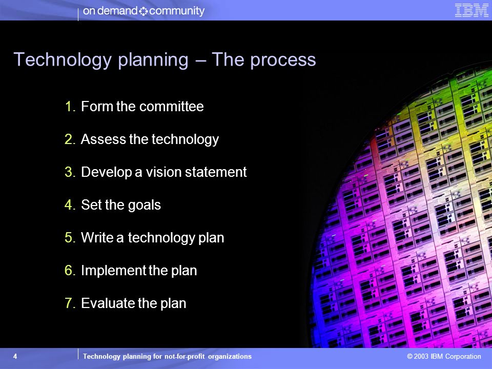 Technology planning for not-for-profit organizations © 2003 IBM Corporation 4 Technology planning – The process 1.Form the committee 2.Assess the technology 3.Develop a vision statement 4.Set the goals 5.Write a technology plan 6.Implement the plan 7.Evaluate the plan