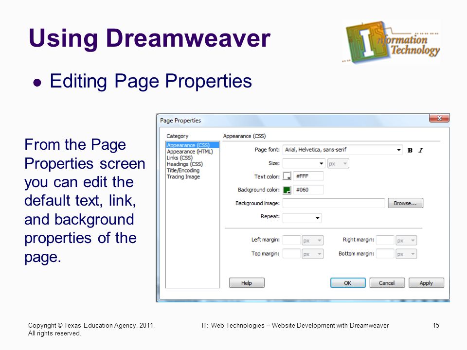 Using Dreamweaver Editing Page Properties IT: Web Technologies – Website Development with Dreamweaver15 From the Page Properties screen you can edit the default text, link, and background properties of the page.