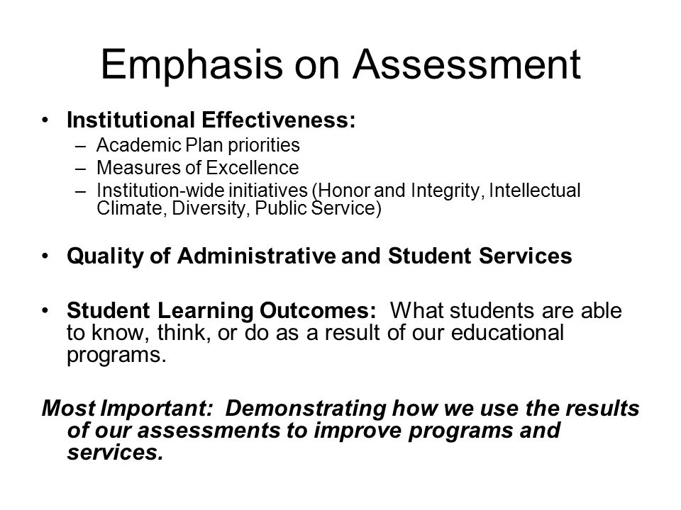 Emphasis on Assessment Institutional Effectiveness: –Academic Plan priorities –Measures of Excellence –Institution-wide initiatives (Honor and Integrity, Intellectual Climate, Diversity, Public Service) Quality of Administrative and Student Services Student Learning Outcomes: What students are able to know, think, or do as a result of our educational programs.