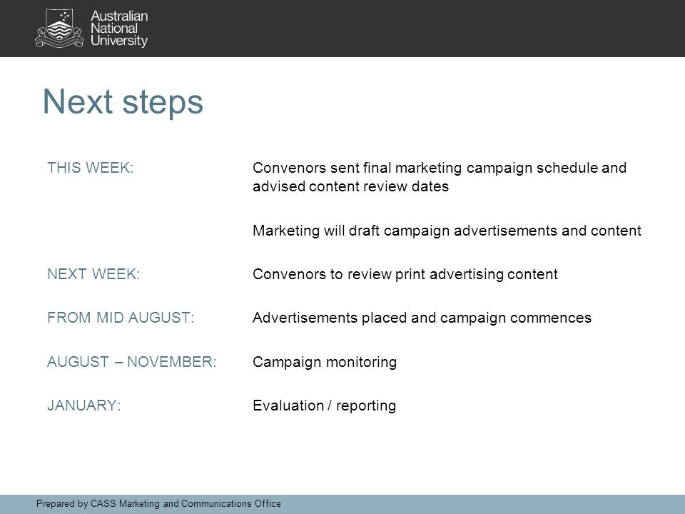 Next steps THIS WEEK:Convenors sent final marketing campaign schedule and advised content review dates Marketing will draft campaign advertisements and content NEXT WEEK:Convenors to review print advertising content FROM MID AUGUST:Advertisements placed and campaign commences AUGUST – NOVEMBER:Campaign monitoring JANUARY:Evaluation / reporting Prepared by CASS Marketing and Communications Office