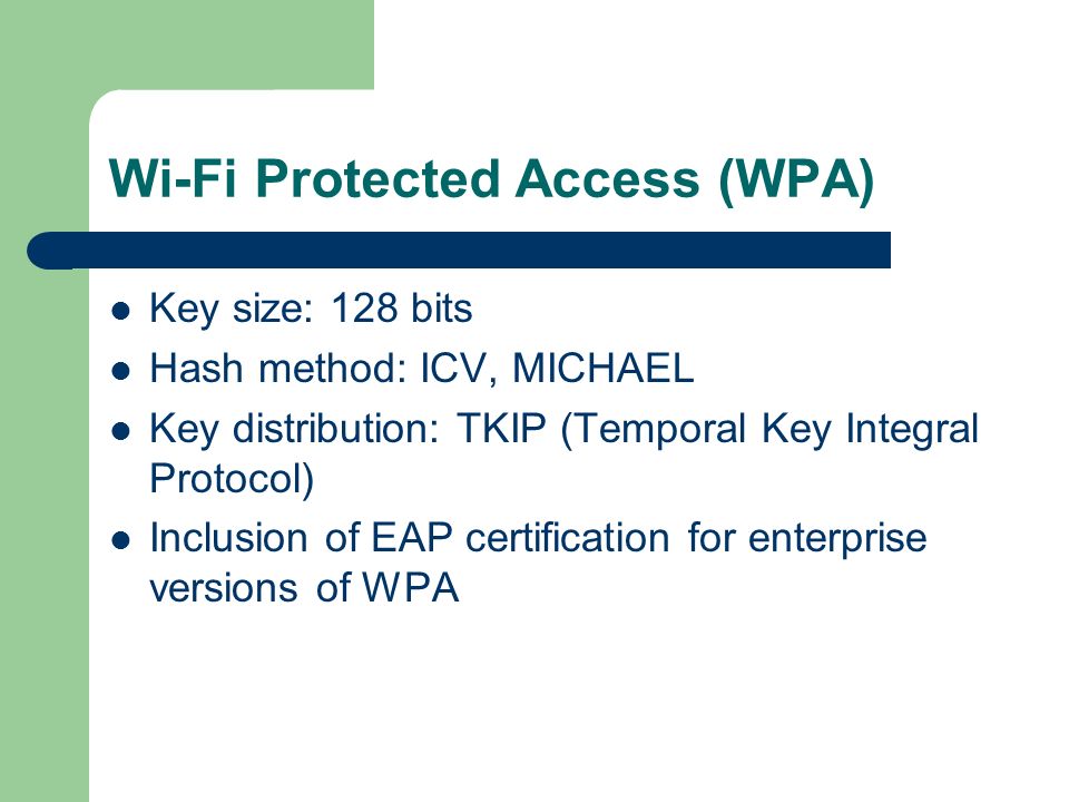 Wi-Fi Protected Access (WPA) Key size: 128 bits Hash method: ICV, MICHAEL Key distribution: TKIP (Temporal Key Integral Protocol) Inclusion of EAP certification for enterprise versions of WPA