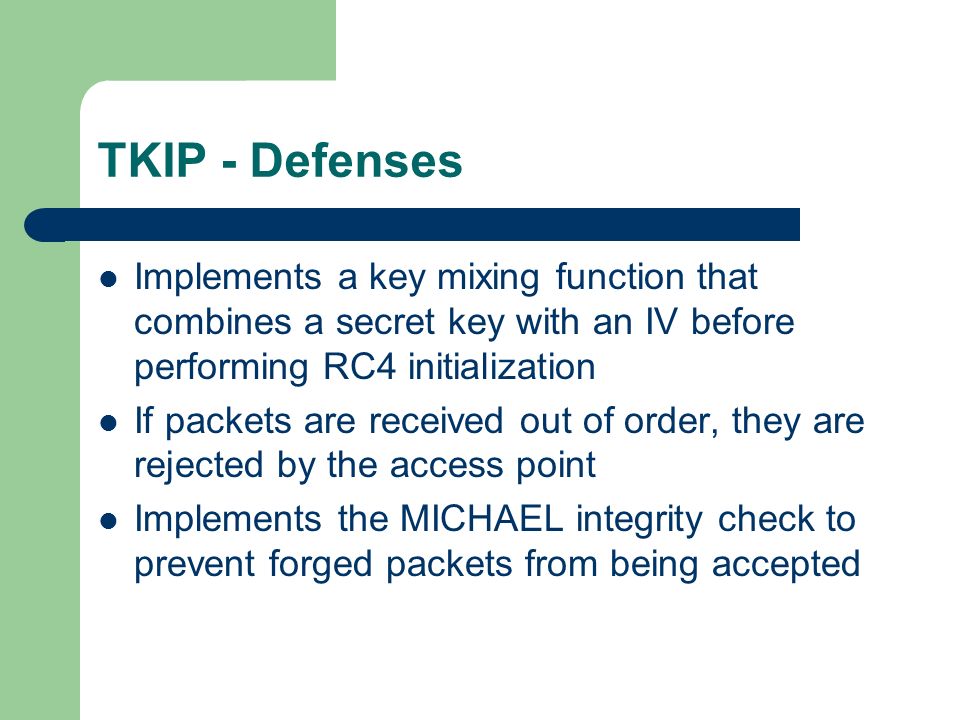 TKIP - Defenses Implements a key mixing function that combines a secret key with an IV before performing RC4 initialization If packets are received out of order, they are rejected by the access point Implements the MICHAEL integrity check to prevent forged packets from being accepted
