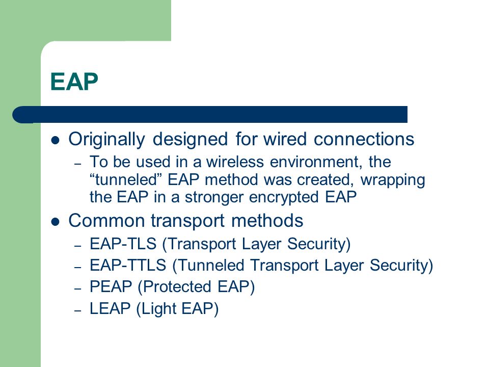 EAP Originally designed for wired connections – To be used in a wireless environment, the tunneled EAP method was created, wrapping the EAP in a stronger encrypted EAP Common transport methods – EAP-TLS (Transport Layer Security) – EAP-TTLS (Tunneled Transport Layer Security) – PEAP (Protected EAP) – LEAP (Light EAP)
