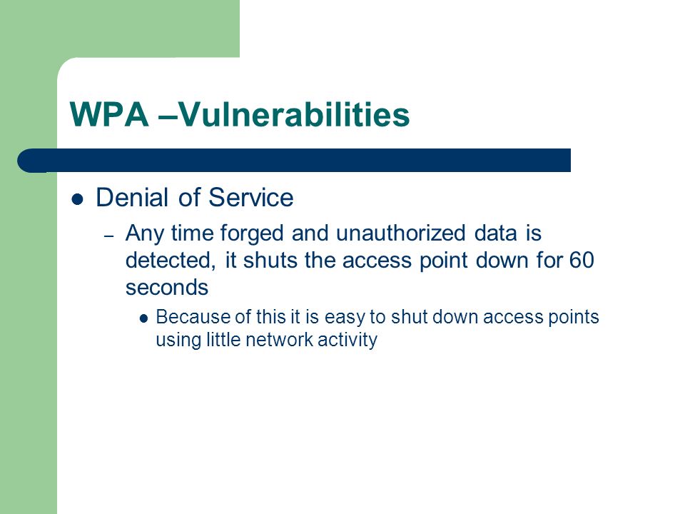WPA –Vulnerabilities Denial of Service – Any time forged and unauthorized data is detected, it shuts the access point down for 60 seconds Because of this it is easy to shut down access points using little network activity