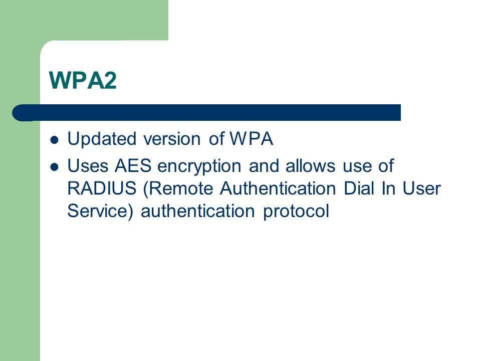 WPA2 Updated version of WPA Uses AES encryption and allows use of RADIUS (Remote Authentication Dial In User Service) authentication protocol