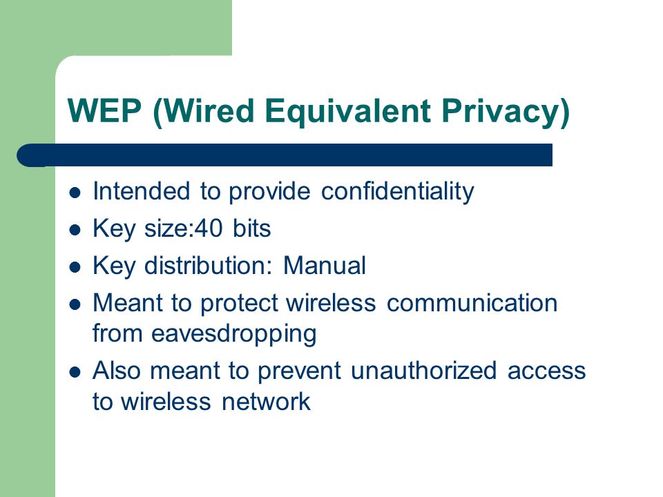 WEP (Wired Equivalent Privacy) Intended to provide confidentiality Key size:40 bits Key distribution: Manual Meant to protect wireless communication from eavesdropping Also meant to prevent unauthorized access to wireless network