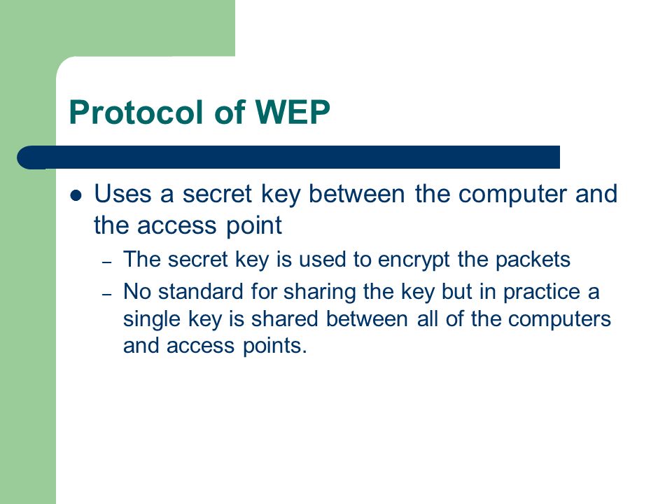 Protocol of WEP Uses a secret key between the computer and the access point – The secret key is used to encrypt the packets – No standard for sharing the key but in practice a single key is shared between all of the computers and access points.