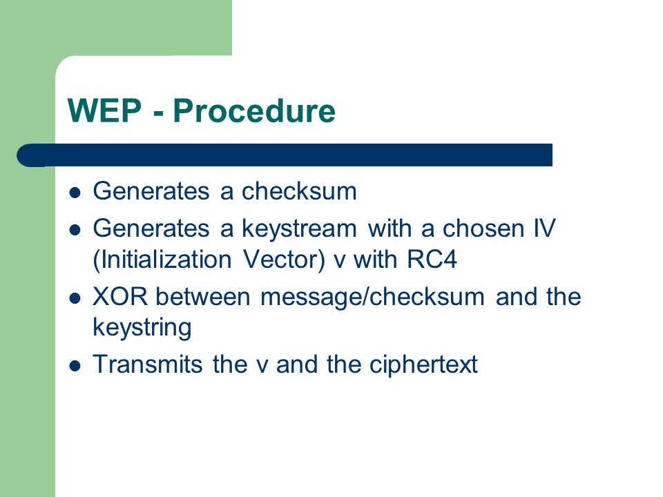 WEP - Procedure Generates a checksum Generates a keystream with a chosen IV (Initialization Vector) v with RC4 XOR between message/checksum and the keystring Transmits the v and the ciphertext
