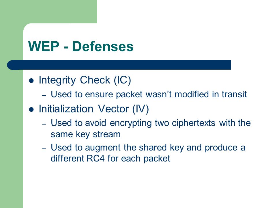 WEP - Defenses Integrity Check (IC) – Used to ensure packet wasn’t modified in transit Initialization Vector (IV) – Used to avoid encrypting two ciphertexts with the same key stream – Used to augment the shared key and produce a different RC4 for each packet