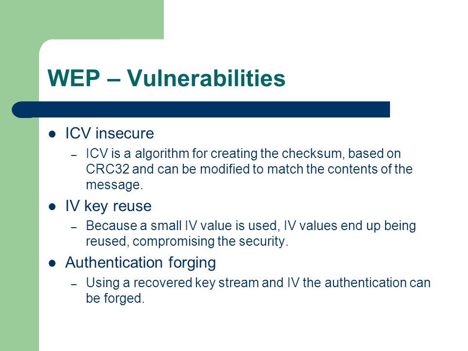 WEP – Vulnerabilities ICV insecure – ICV is a algorithm for creating the checksum, based on CRC32 and can be modified to match the contents of the message.